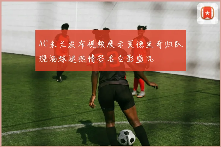 AC米兰发布视频展示莫德里奇归队现场球迷热情签名合影盛况