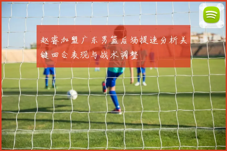 赵睿加盟广东男篮后场提速分析关键回合表现与战术调整