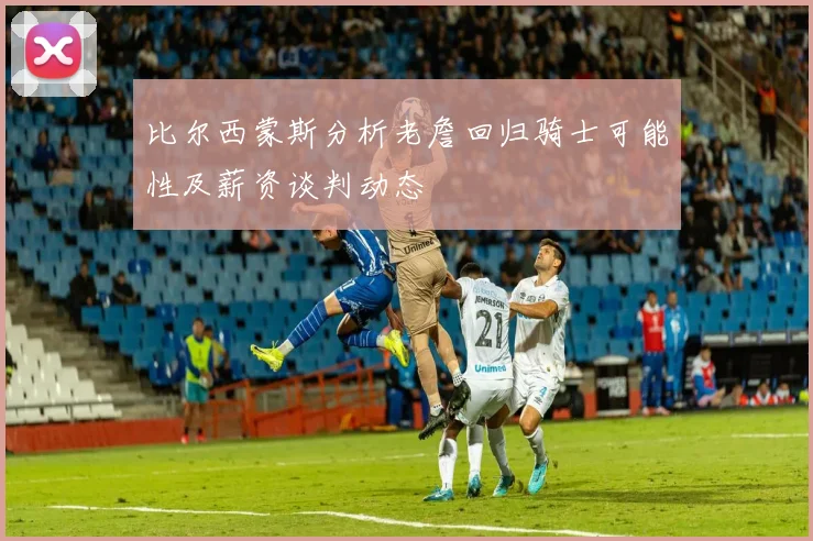 比尔西蒙斯分析老詹回归骑士可能性及薪资谈判动态