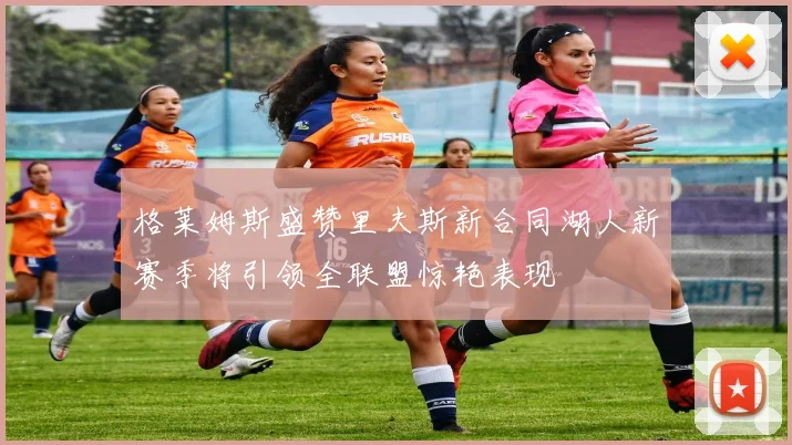 格莱姆斯盛赞里夫斯新合同湖人新赛季将引领全联盟惊艳表现