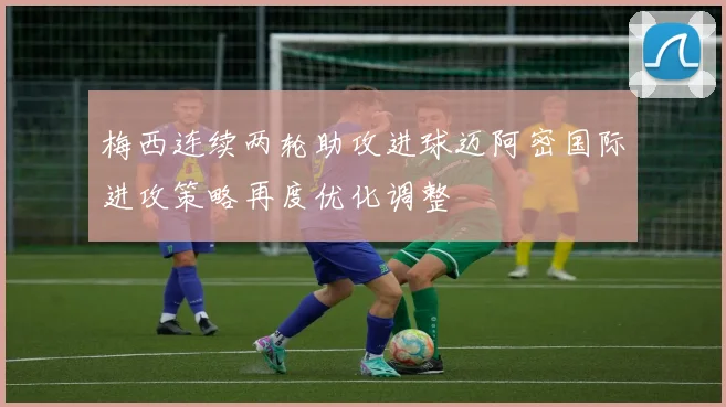 梅西连续两轮助攻进球迈阿密国际进攻策略再度优化调整